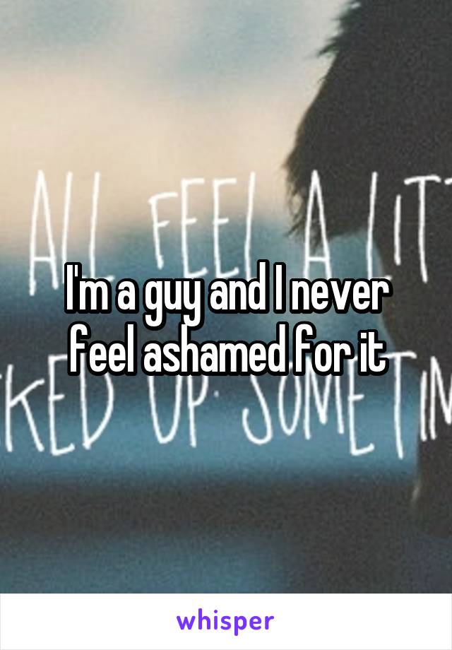 I'm a guy and I never feel ashamed for it