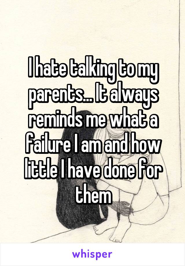 I hate talking to my parents... It always reminds me what a failure I am and how little I have done for them