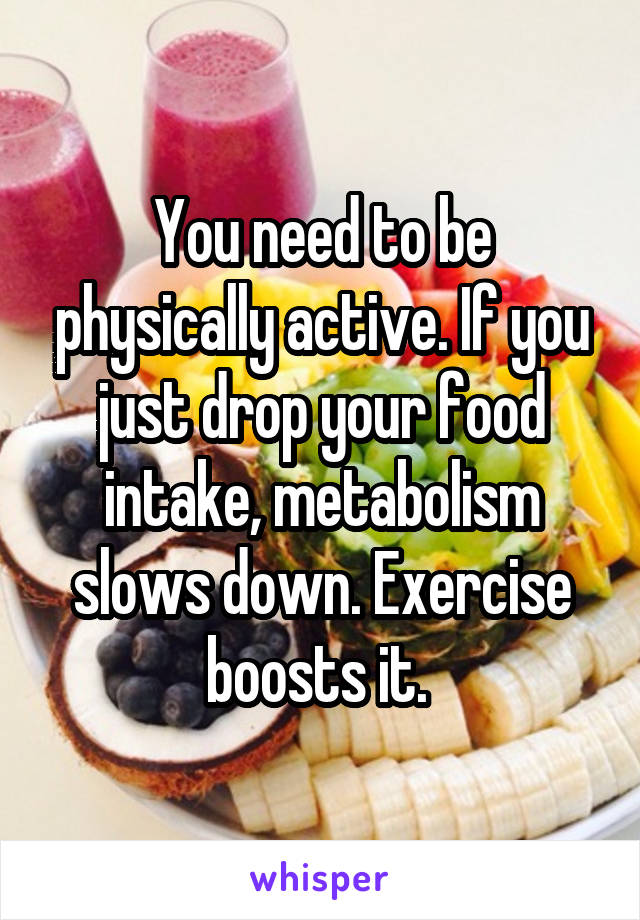 You need to be physically active. If you just drop your food intake, metabolism slows down. Exercise boosts it. 