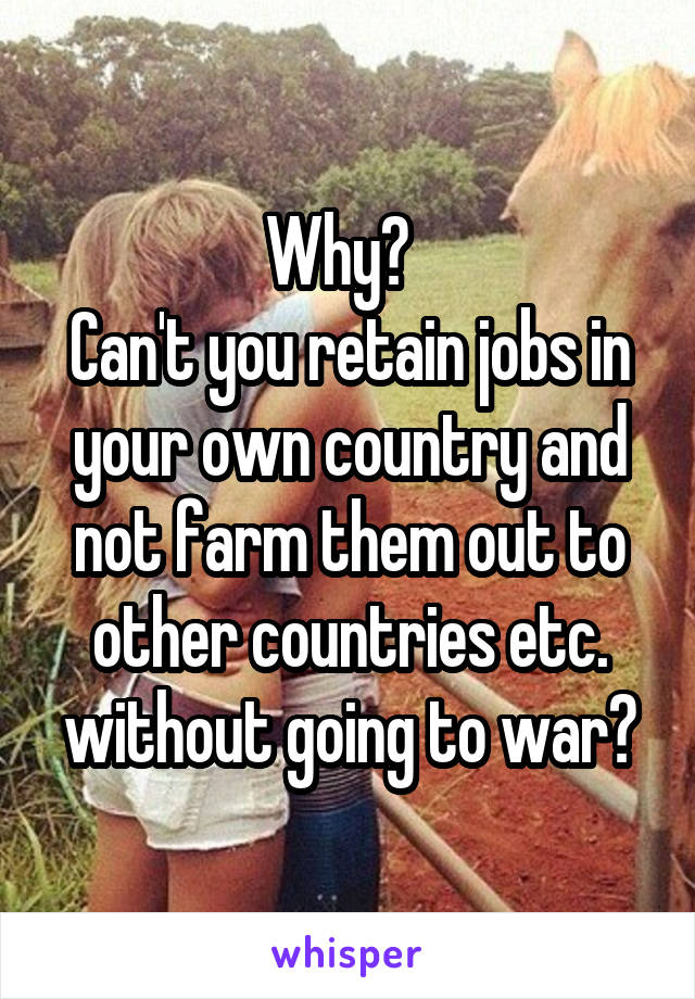 Why?  
Can't you retain jobs in your own country and not farm them out to other countries etc. without going to war?