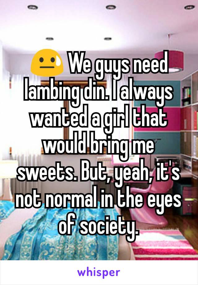 😓 We guys need lambing din. I always wanted a girl that would bring me sweets. But, yeah, it's not normal in the eyes of society.