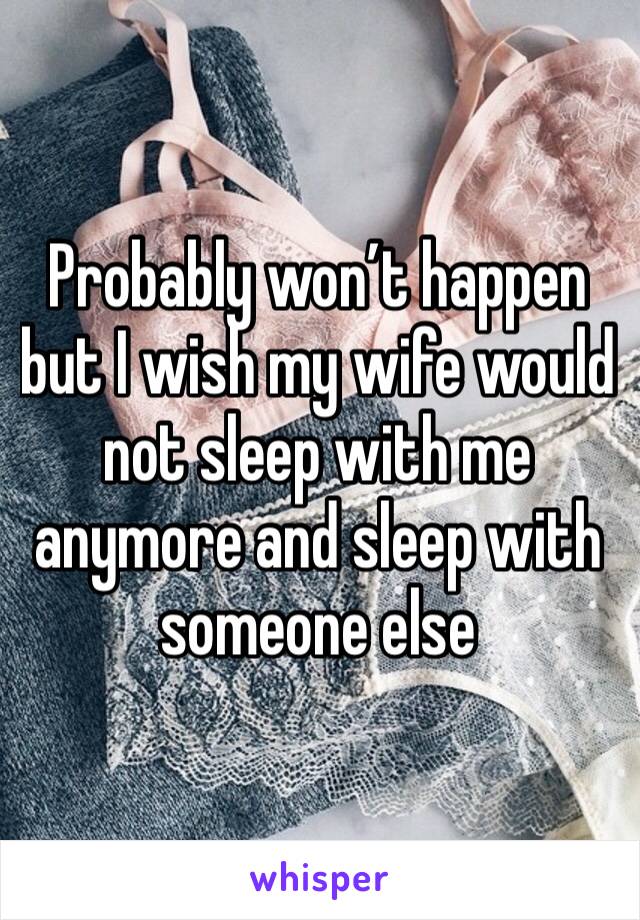 Probably won’t happen but I wish my wife would not sleep with me anymore and sleep with someone else 