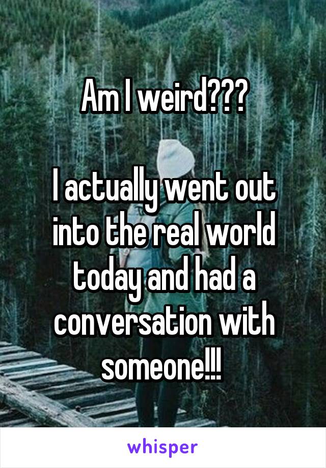 Am I weird???

I actually went out into the real world today and had a conversation with someone!!! 
