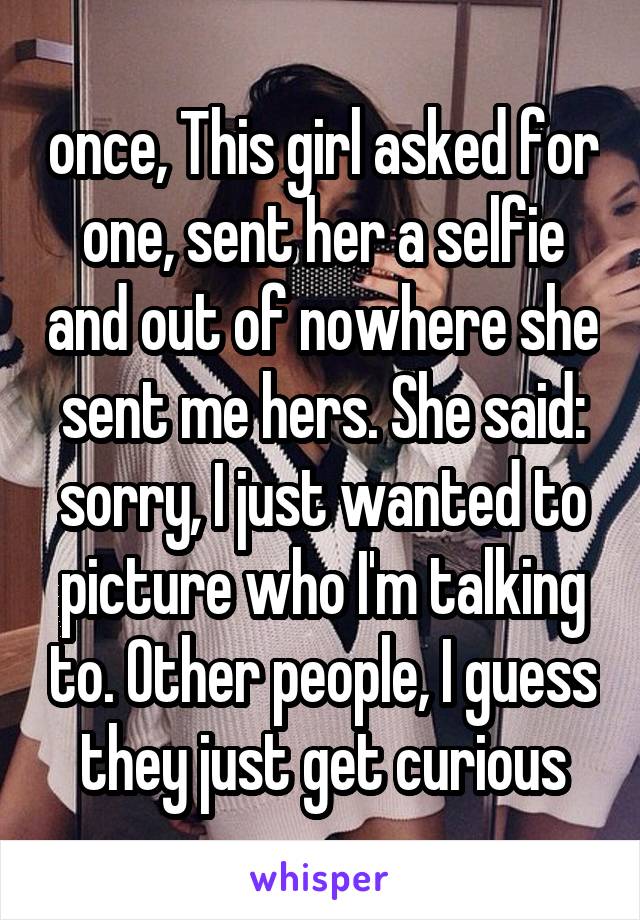 once, This girl asked for one, sent her a selfie and out of nowhere she sent me hers. She said: sorry, I just wanted to picture who I'm talking to. Other people, I guess they just get curious