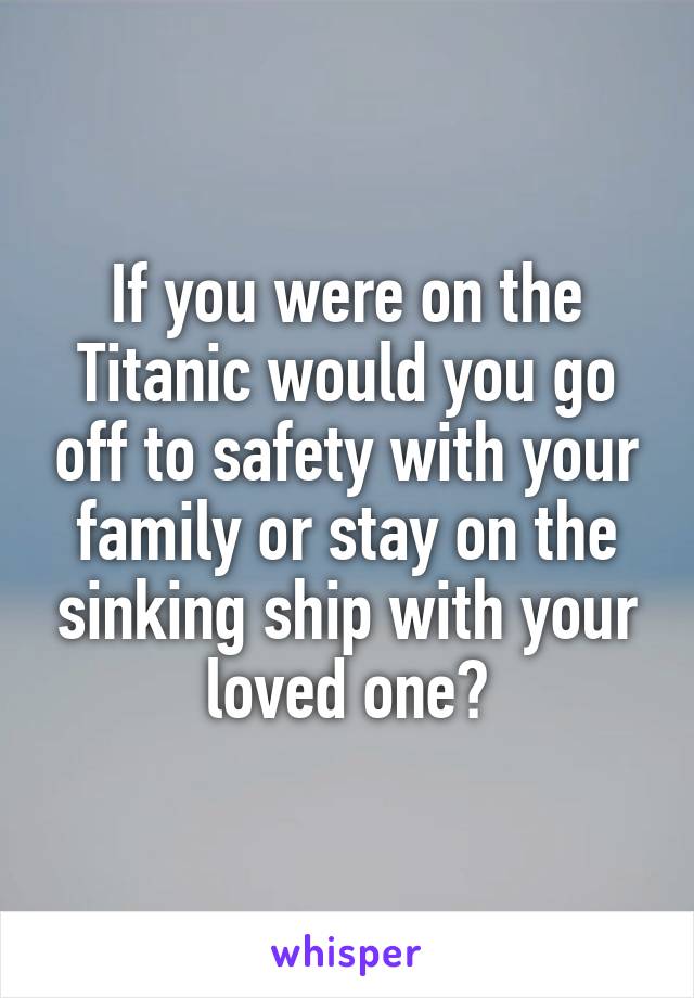 If you were on the Titanic would you go off to safety with your family or stay on the sinking ship with your loved one?