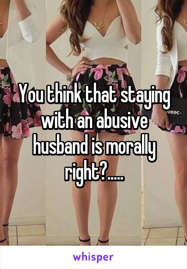 You think that staying with an abusive husband is morally right?.....