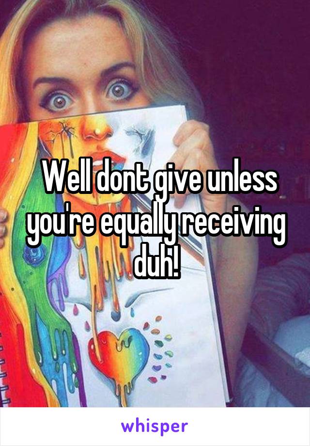  Well dont give unless you're equally receiving duh!