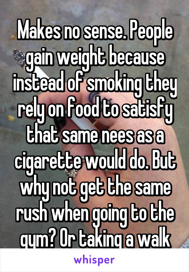 Makes no sense. People gain weight because instead of smoking they rely on food to satisfy that same nees as a cigarette would do. But why not get the same rush when going to the gym? Or taking a walk