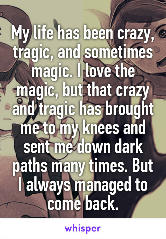 My life has been crazy, tragic, and sometimes magic. I love the magic, but that crazy and tragic has brought me to my knees and sent me down dark paths many times. But I always managed to come back.