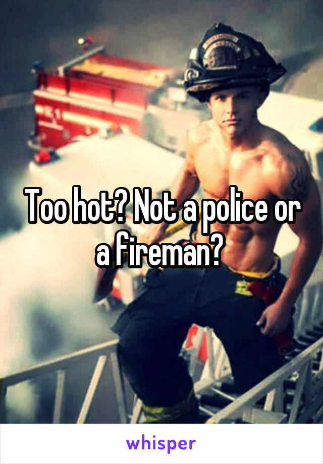 Too hot? Not a police or a fireman? 