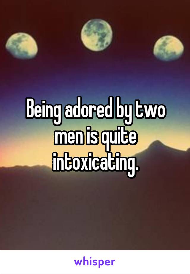 Being adored by two men is quite intoxicating.