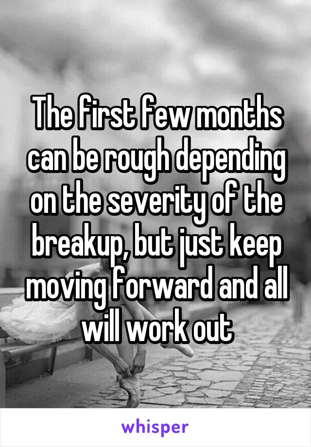 The first few months can be rough depending on the severity of the breakup, but just keep moving forward and all will work out