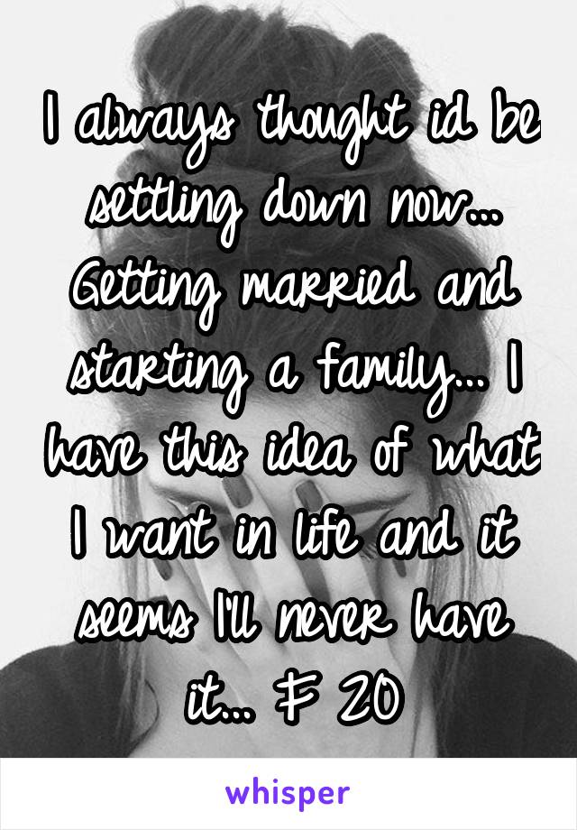 I always thought id be settling down now... Getting married and starting a family... I have this idea of what I want in life and it seems I'll never have it... F 20