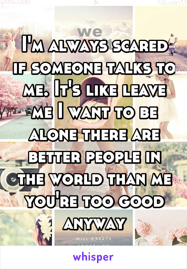 I'm always scared if someone talks to me. It's like leave me I want to be alone there are better people in the world than me you're too good anyway