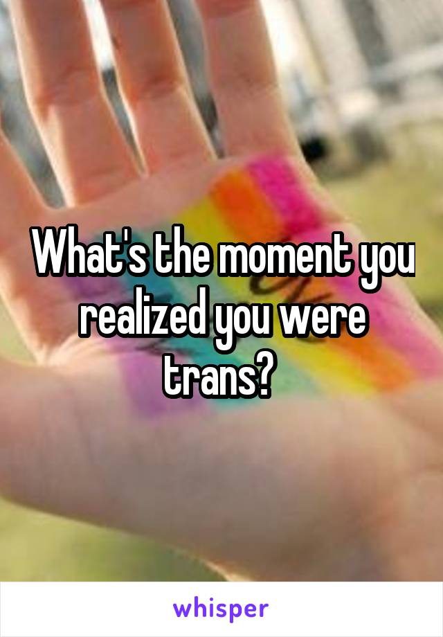 What's the moment you realized you were trans? 