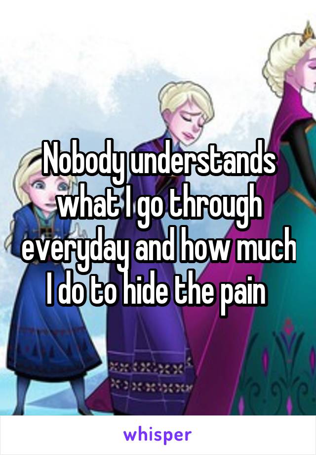 Nobody understands what I go through everyday and how much I do to hide the pain 