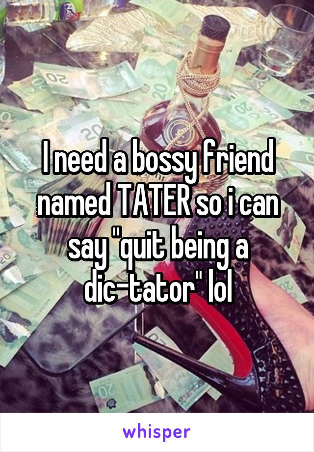 I need a bossy friend named TATER so i can say "quit being a dic-tator" lol