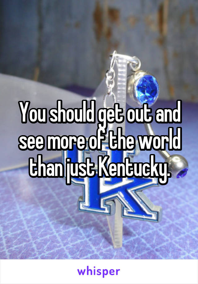 You should get out and see more of the world than just Kentucky.