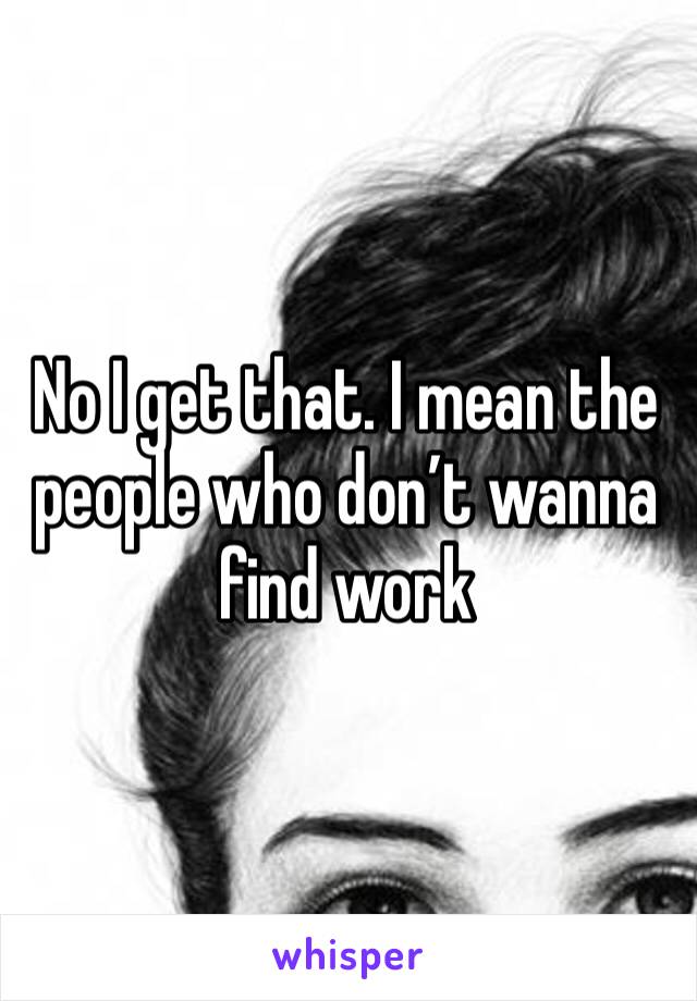 No I get that. I mean the people who don’t wanna find work 