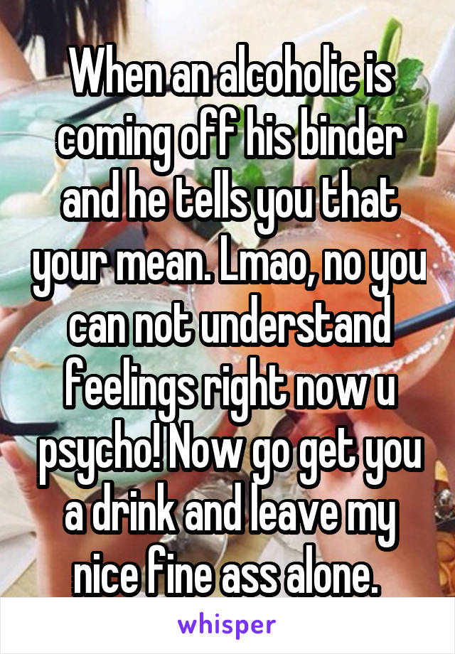 When an alcoholic is coming off his binder and he tells you that your mean. Lmao, no you can not understand feelings right now u psycho! Now go get you a drink and leave my nice fine ass alone. 