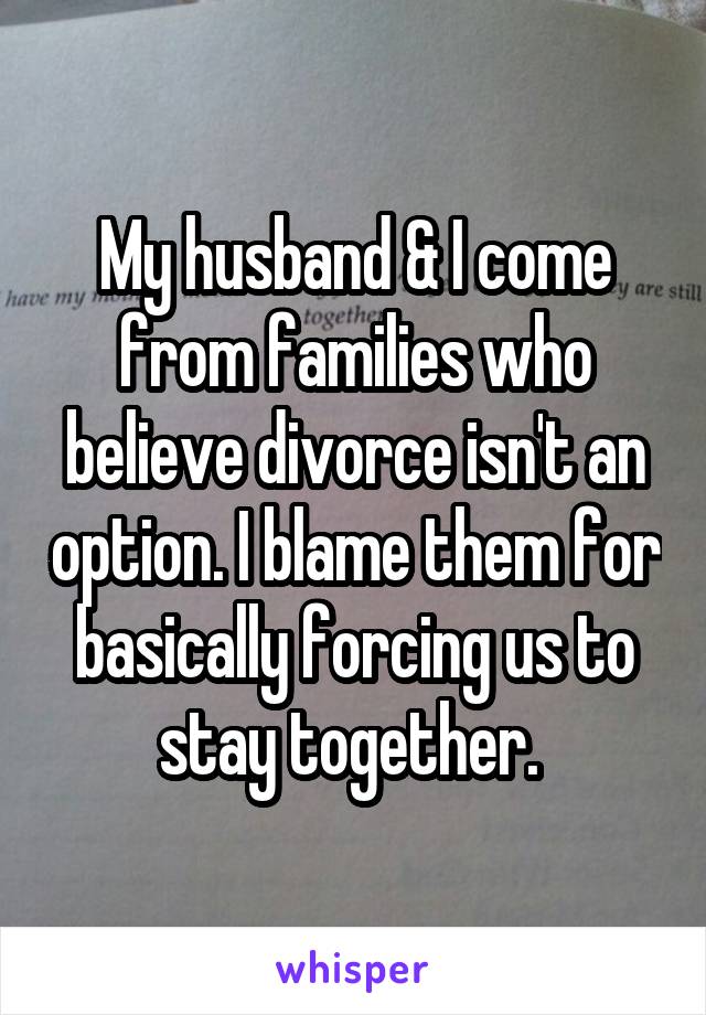 My husband & I come from families who believe divorce isn't an option. I blame them for basically forcing us to stay together. 