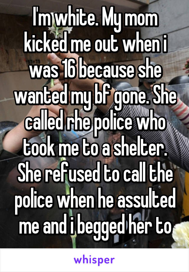 I'm white. My mom kicked me out when i was 16 because she wanted my bf gone. She called rhe police who took me to a shelter. She refused to call the police when he assulted me and i begged her to ...