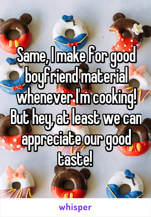 Same, I make for good boyfriend material whenever I'm cooking! But hey, at least we can appreciate our good taste! 
