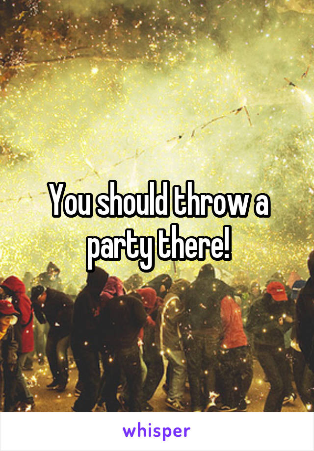 You should throw a party there!