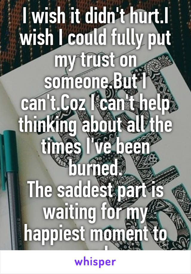 I wish it didn't hurt.I wish I could fully put my trust on someone.But I can't.Coz I can't help thinking about all the times I've been burned.
The saddest part is waiting for my happiest moment to end