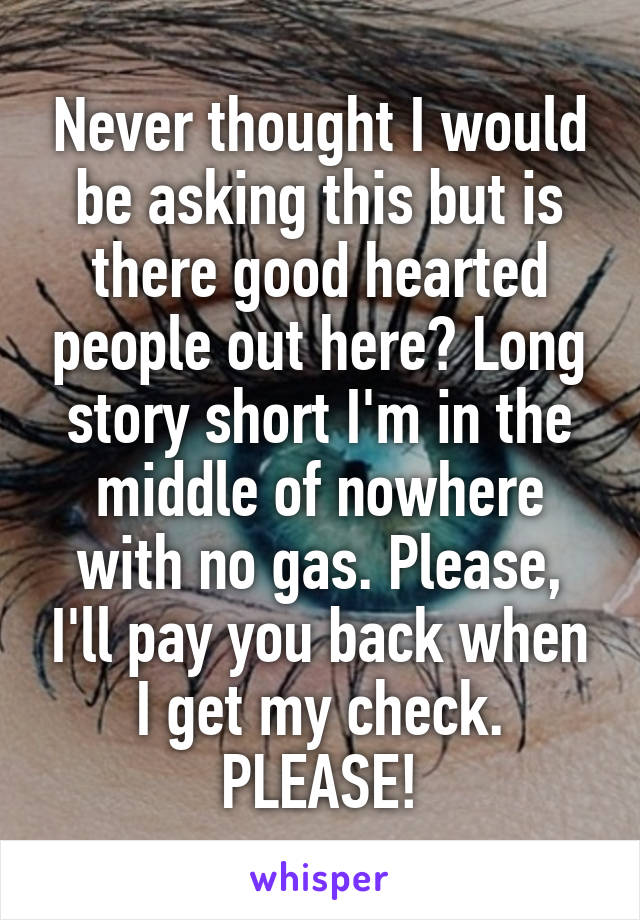 Never thought I would be asking this but is there good hearted people out here? Long story short I'm in the middle of nowhere with no gas. Please, I'll pay you back when I get my check. PLEASE!