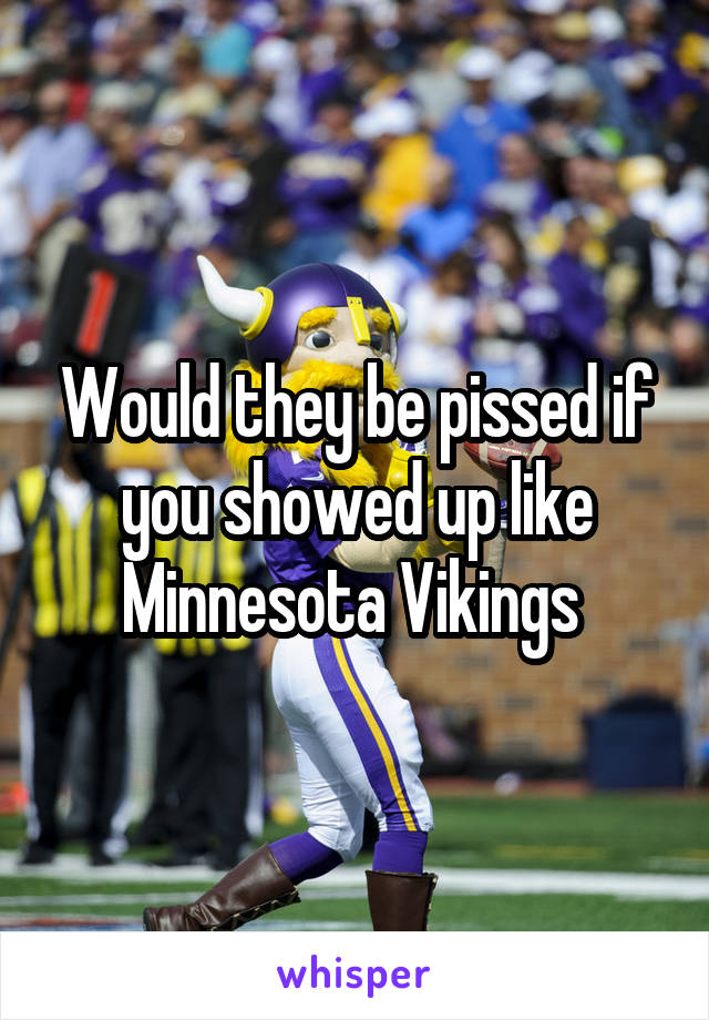 Would they be pissed if you showed up like Minnesota Vikings 