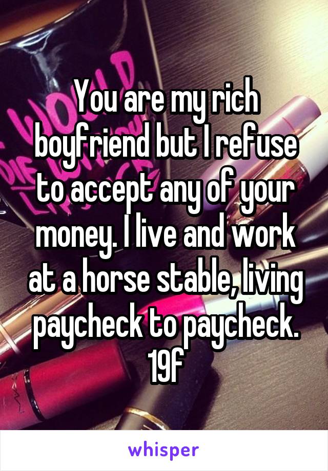 You are my rich boyfriend but I refuse to accept any of your money. I live and work at a horse stable, living paycheck to paycheck.
19f