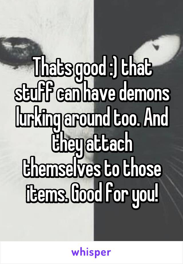 Thats good :) that stuff can have demons lurking around too. And they attach themselves to those items. Good for you!