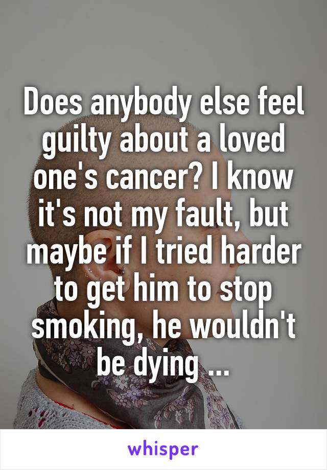 Does anybody else feel guilty about a loved one's cancer? I know it's not my fault, but maybe if I tried harder to get him to stop smoking, he wouldn't be dying ...