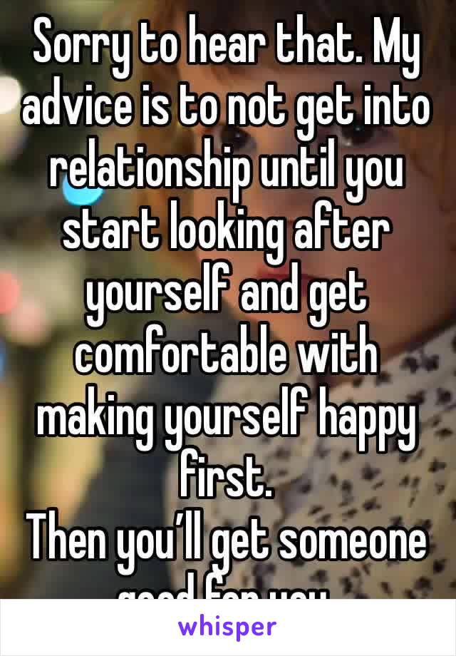 Sorry to hear that. My advice is to not get into relationship until you start looking after yourself and get comfortable with making yourself happy first.
Then you’ll get someone good for you.