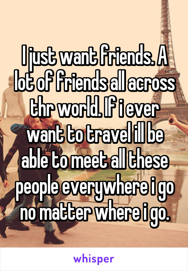 I just want friends. A lot of friends all across thr world. If i ever want to travel ill be able to meet all these people everywhere i go no matter where i go.