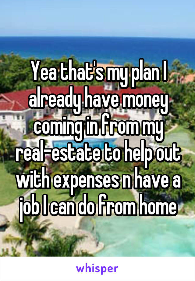 Yea that's my plan I already have money coming in from my real-estate to help out with expenses n have a job I can do from home