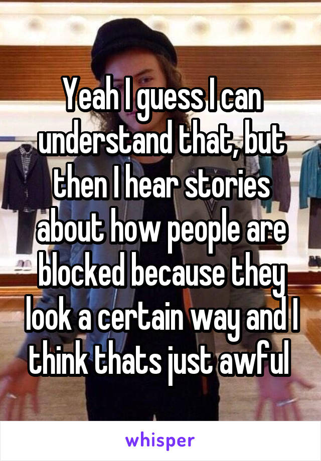 Yeah I guess I can understand that, but then I hear stories about how people are blocked because they look a certain way and I think thats just awful 