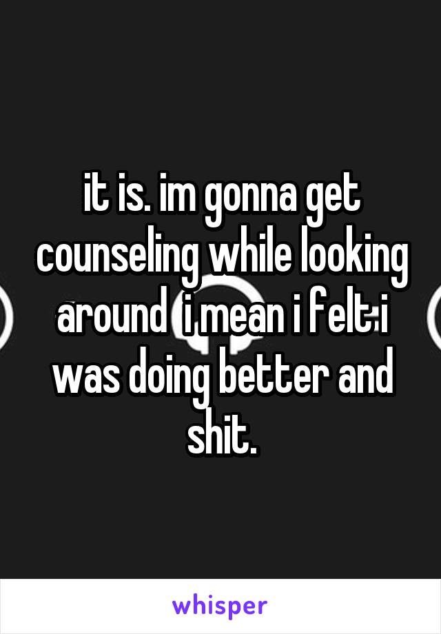 it is. im gonna get counseling while looking around  i mean i felt i was doing better and shit.