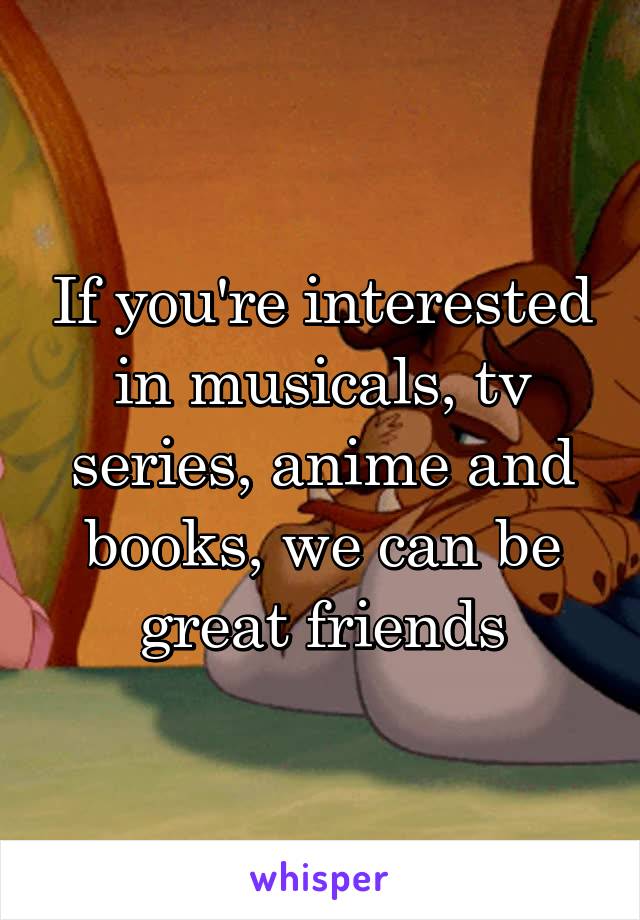 If you're interested in musicals, tv series, anime and books, we can be great friends