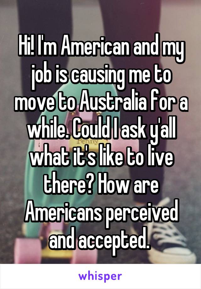 Hi! I'm American and my job is causing me to move to Australia for a while. Could I ask y'all what it's like to live there? How are Americans perceived and accepted. 