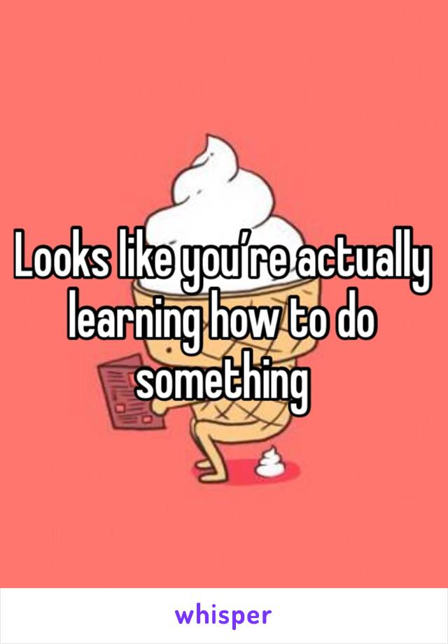 Looks like you’re actually learning how to do something 