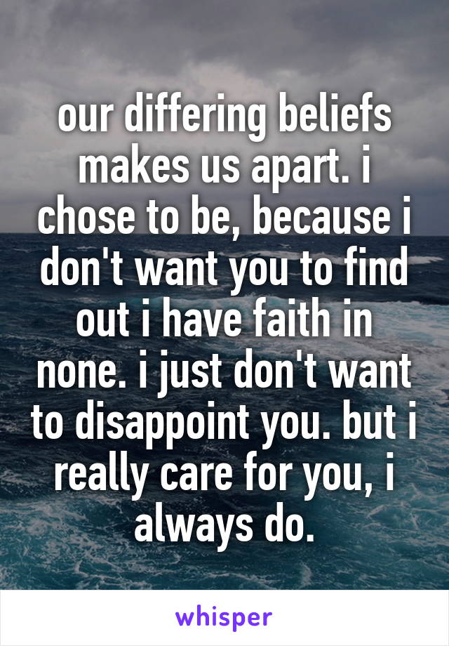 our differing beliefs makes us apart. i chose to be, because i don't want you to find out i have faith in none. i just don't want to disappoint you. but i really care for you, i always do.
