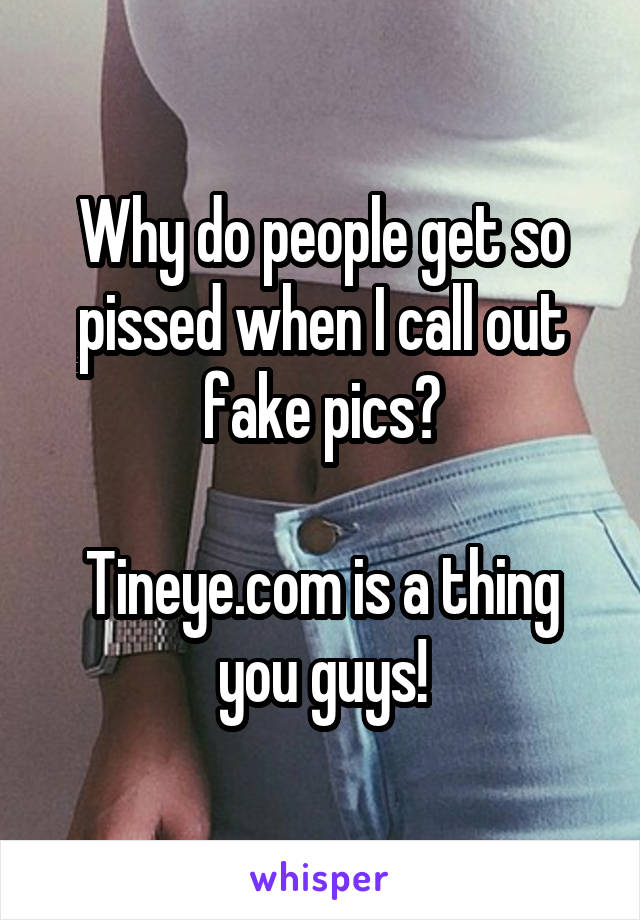 Why do people get so pissed when I call out fake pics?

Tineye.com is a thing you guys!