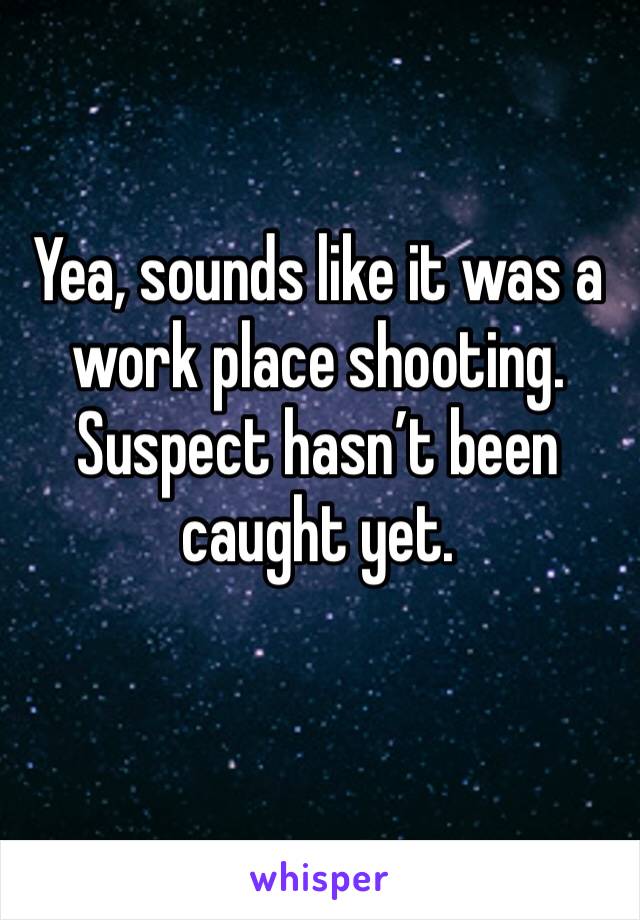 Yea, sounds like it was a work place shooting. Suspect hasn’t been caught yet.