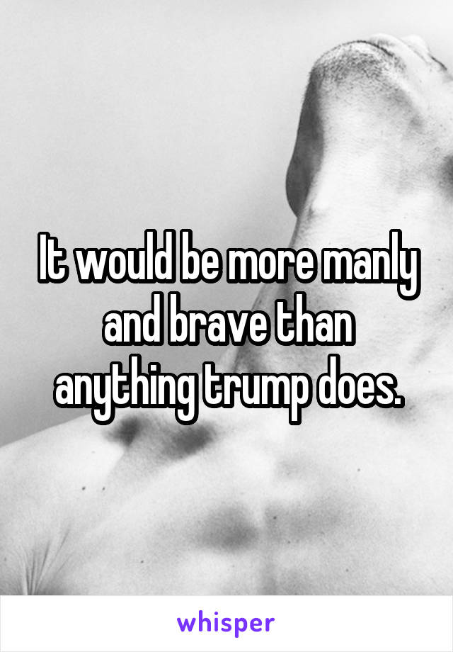 It would be more manly and brave than anything trump does.