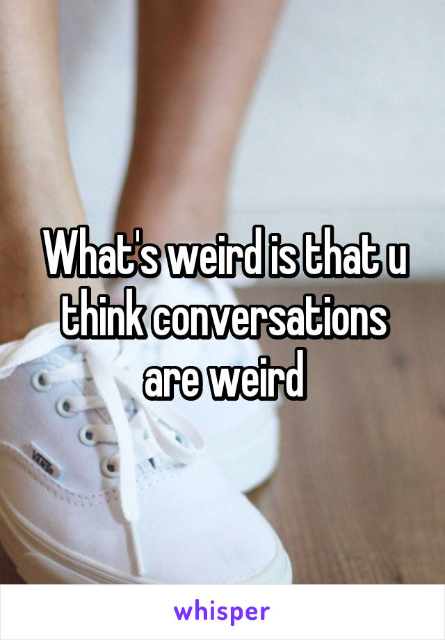 What's weird is that u think conversations are weird