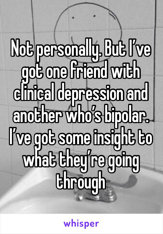 Not personally. But I’ve got one friend with clinical depression and another who’s bipolar. I’ve got some insight to what they’re going through