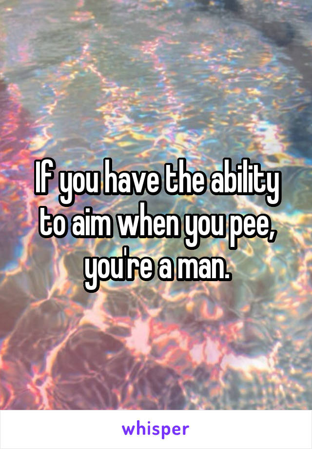 If you have the ability to aim when you pee, you're a man.