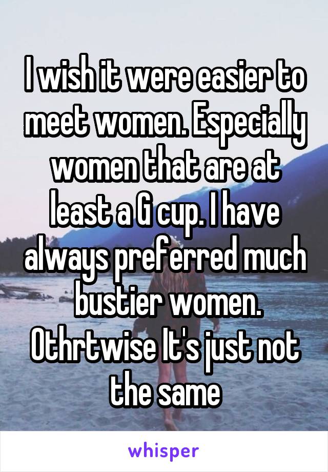 I wish it were easier to meet women. Especially women that are at least a G cup. I have always preferred much  bustier women. Othrtwise It's just not the same